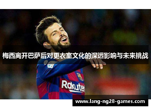 梅西离开巴萨后对更衣室文化的深远影响与未来挑战