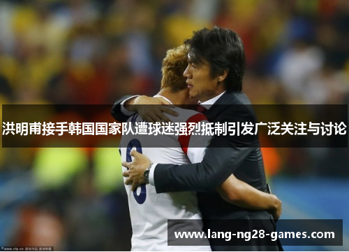 洪明甫接手韩国国家队遭球迷强烈抵制引发广泛关注与讨论