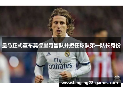 皇马正式宣布莫德里奇留队并担任球队第一队长身份
