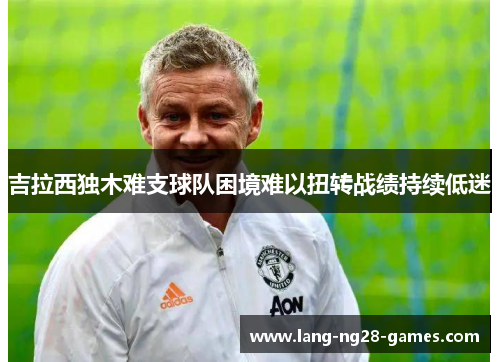 吉拉西独木难支球队困境难以扭转战绩持续低迷 吉拉西独木难支球队困境难以扭转战绩持续低迷